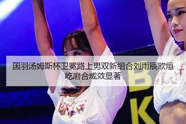 国羽汤姆斯杯卫冕路上男双新组合刘雨辰欧烜屹磨合成效显著