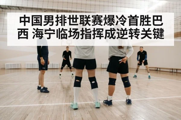 中国男排世联赛爆冷首胜巴西 海宁临场指挥成逆转关键
